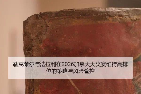 勒克莱尔与法拉利在2026加拿大大奖赛维持高排位的策略与风险管控